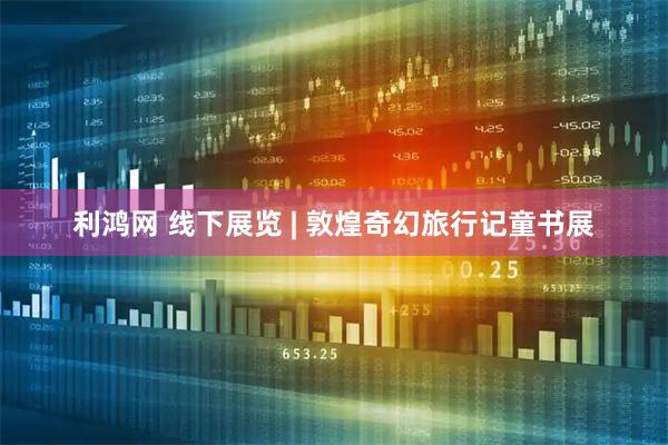 利鸿网 线下展览 | 敦煌奇幻旅行记童书展
