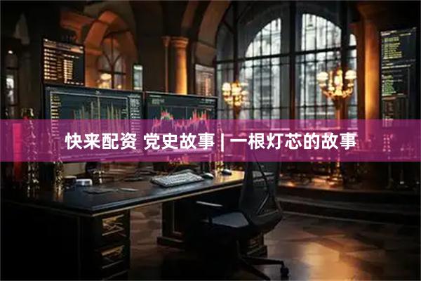 快来配资 党史故事 | 一根灯芯的故事