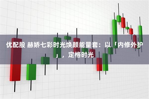 优配股 赫娇七彩时光焕颜能量套：以「内修外护」，定格时光