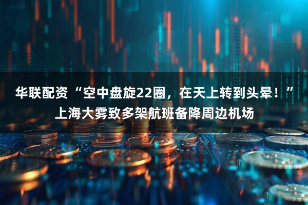 华联配资 “空中盘旋22圈，在天上转到头晕！”上海大雾致多架航班备降周边机场