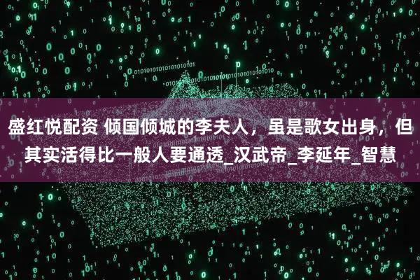 盛红悦配资 倾国倾城的李夫人，虽是歌女出身，但其实活得比一般人要通透_汉武帝_李延年_智慧