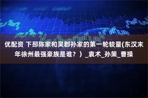 优配资 下邳陈家和吴郡孙家的第一轮较量(东汉末年徐州最强豪族是谁？）_袁术_孙策_曹操