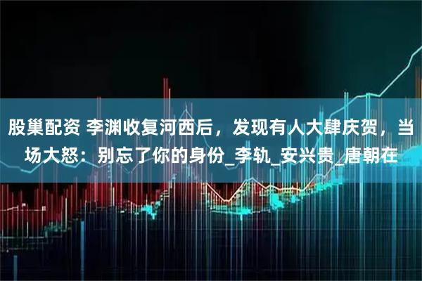 股巢配资 李渊收复河西后，发现有人大肆庆贺，当场大怒：别忘了你的身份_李轨_安兴贵_唐朝在