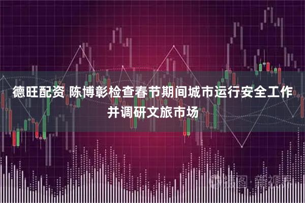 德旺配资 陈博彰检查春节期间城市运行安全工作并调研文旅市场