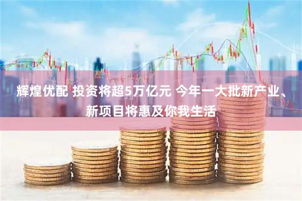 辉煌优配 投资将超5万亿元 今年一大批新产业、新项目将惠及你我生活