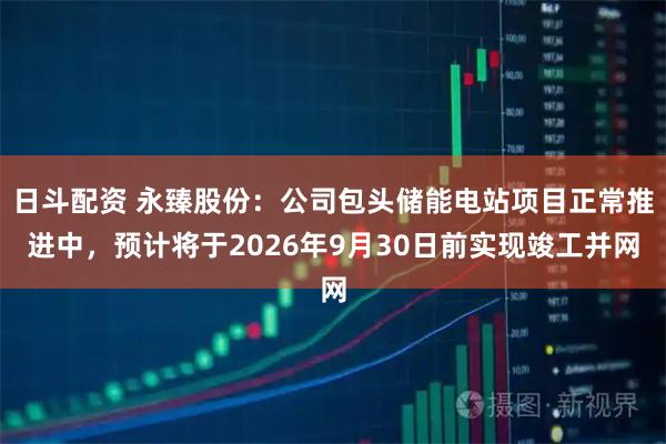 日斗配资 永臻股份：公司包头储能电站项目正常推进中，预计将于2026年9月30日前实现竣工并网