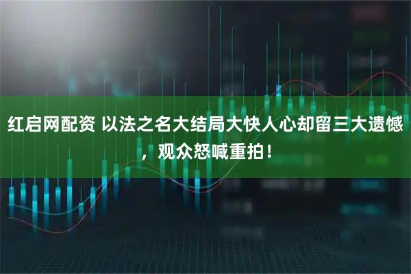 红启网配资 以法之名大结局大快人心却留三大遗憾，观众怒喊重拍！