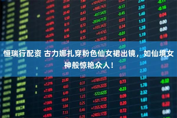 恒瑞行配资 古力娜扎穿粉色仙女裙出镜，如仙境女神般惊艳众人！