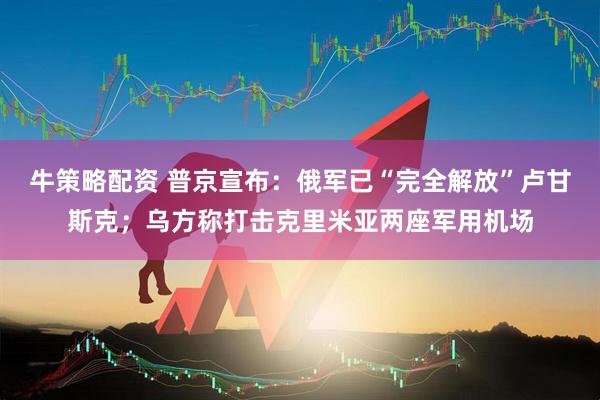 牛策略配资 普京宣布：俄军已“完全解放”卢甘斯克；乌方称打击克里米亚两座军用机场